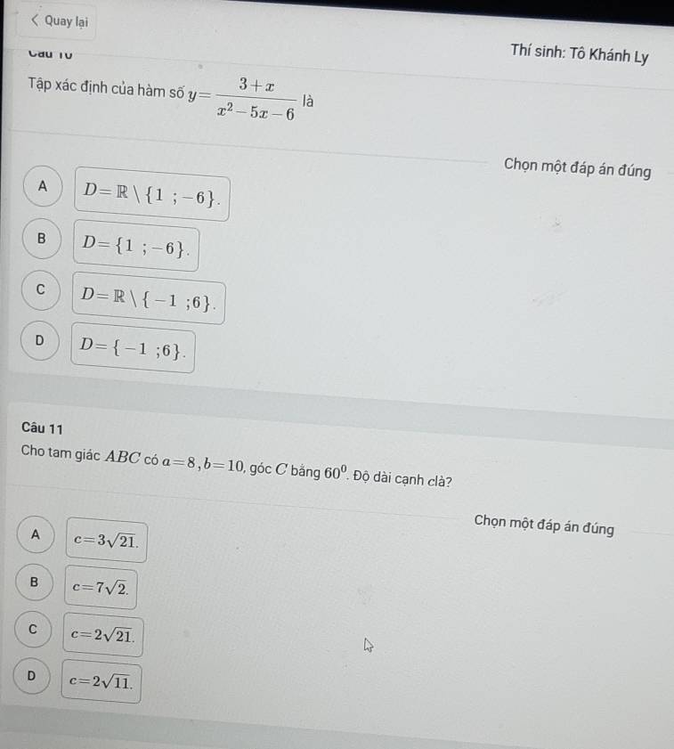 Quay lại
Thí sinh: Tô Khánh Ly
Tập xác định của hàm số y= (3+x)/x^2-5x-6  là
Chọn một đáp án đúng
A D=R| 1;-6.
B D= 1;-6.
C D=R| -1;6.
D D= -1;6. 
Câu 11
Cho tam giác ABC có a=8, b=10 , góc C bằng 60° Độ dài cạnh clà?
Chọn một đáp án đúng
A c=3sqrt(21).
B c=7sqrt(2).
C c=2sqrt(21).
D c=2sqrt(11).