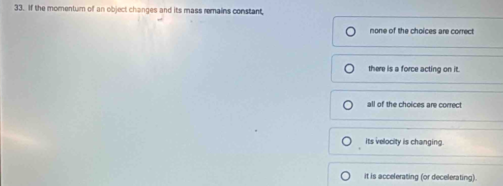 If the momentum of an object changes and its mass remains constant,
none of the choices are correct
there is a force acting on it.
all of the choices are correct
its velocity is changing.
it is accelerating (or decelerating).