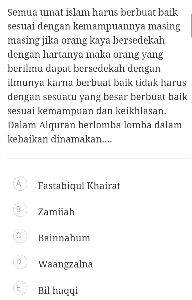 Semua umat islam harus berbuat baik
sesuai dengan kemampuannya masing
masing jika orang kaya bersedekah
dengan hartanya maka orang yang
berilmu dapat bersedekah dengan
ilmunya karna berbuat baik tidak harus
dengan sesuatu yang besar berbuat baik
sesuai kemampuan dan keikhlasan.
Dalam Alquran berlomba lomba dalam
kebaikan dinamakan....
A Fastabiqul Khairat
B Zamiiah
C Bainnahum
D Waangzalna
E Bil haqqi