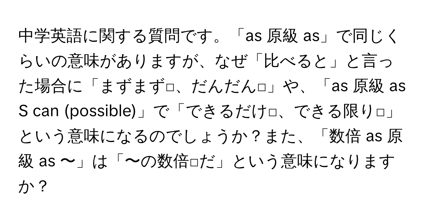 中学英語に関する質問です。「as 原級 as」で同じくらいの意味がありますが、なぜ「比べると」と言った場合に「まずまず□、だんだん□」や、「as 原級 as S can (possible)」で「できるだけ□、できる限り□」という意味になるのでしょうか？また、「数倍 as 原級 as 〜」は「〜の数倍□だ」という意味になりますか？