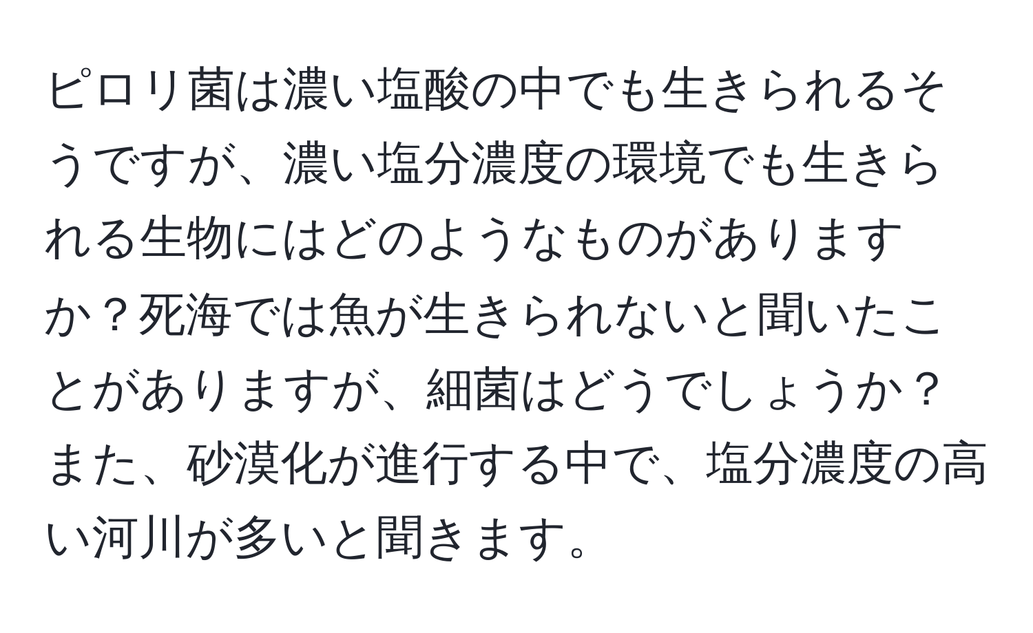 ピロリ菌は濃い塩酸の中でも生きられるそうですが、濃い塩分濃度の環境でも生きられる生物にはどのようなものがありますか？死海では魚が生きられないと聞いたことがありますが、細菌はどうでしょうか？また、砂漠化が進行する中で、塩分濃度の高い河川が多いと聞きます。