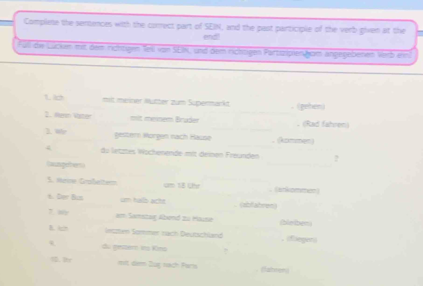 Complate the sentences with the correct part of SEIN, and the past participle of the verb given at the 
end! 
Füll die Lücken mit dem richtigen Teil von SEIK, und dem richtigen Partizipien kom angegebenen Verb ein 
1. lch mit meiner Mütter zum Supermarkt 
_ 
. (gehen) 
2. Menn Vater mit meinem Brüder . (Rad fahren) 
3. Wh gestern Mörgen nach Rause _A mm cn) 
4 du letztes Wöchenende mit deinen Freunden 
_ 
? 
(aungeher) 
3. Neie Graßelter cm 18 lfr (ankommen) 
6. Der Bus um hallb acht (abfahren) 
7.W am Samistag Abend zu Hause (bleiben) 
B.kin letzten Sommer nach Deutschland .(flieger 
du gestem ins Kino ? 
1 Ir mit dem Zug nach Paris (fahren)