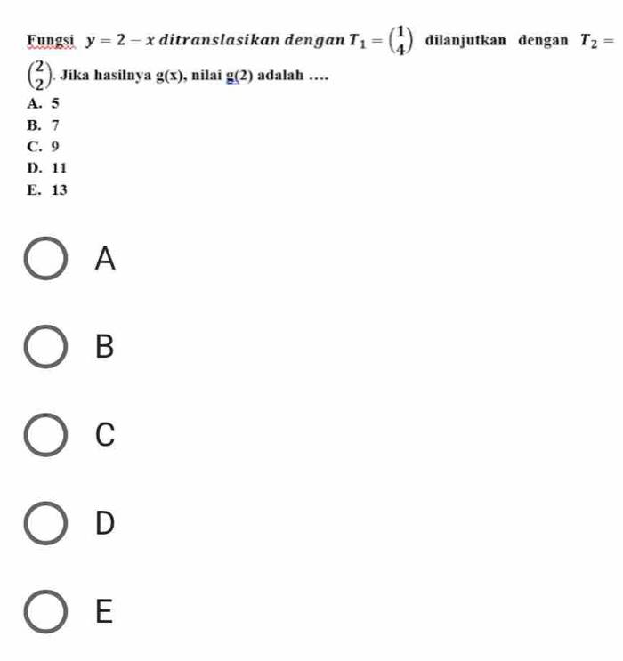 Fungsi y=2-x ditranslasikan dengan T_1=beginpmatrix 1 4endpmatrix dilanjutkan dengan T_2=
beginpmatrix 2 2endpmatrix. Jika hasilnya g(x) , nilai g(2) adalah …
A. 5
B. 7
C. 9
D. 11
E. 13
A
B
C
D
E