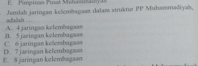 E. Pimpinan Pusat Muhammadiyan
Jumlah jaringan kelembagaan dalam struktur PP Muhammadiyah,
adalah …
A. 4 jaringan kelembagaan
B. 5 jaringan kelembagaan
C. 6 jaringan kelembagaan
D. 7 jaringan kelembagaan
E. 8 jaringan kelembagaan