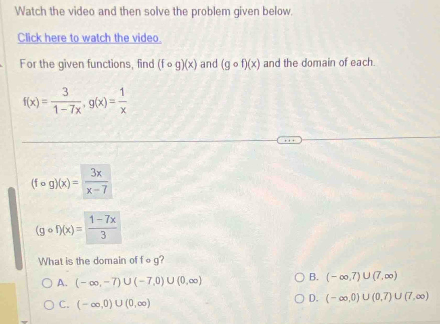 Watch the video and then solve the problem given below.
Click here to watch the video.
For the given functions, find (fcirc g)(x) and (gcirc f)(x) and the domain of each.
f(x)= 3/1-7x , g(x)= 1/x 
(fcirc g)(x)= 3x/x-7 
(gcirc f)(x)= (1-7x)/3 
What is the domain of f∘g?
A. (-∈fty ,-7)∪ (-7,0)∪ (0,∈fty )
B. (-∈fty ,7)∪ (7,∈fty )
C. (-∈fty ,0)∪ (0,∈fty )
D. (-∈fty ,0)∪ (0,7)∪ (7,∈fty )