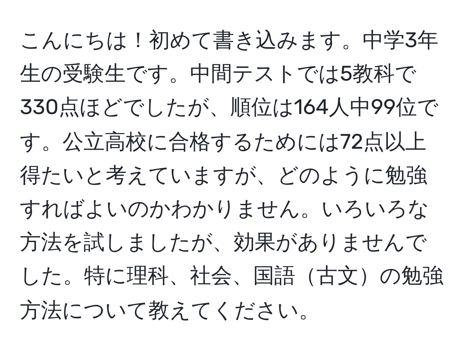 こんにちは！初めて書き込みます。中学3年生の受験生です。中間テストでは5教科で330点ほどでしたが、順位は164人中99位です。公立高校に合格するためには72点以上得たいと考えていますが、どのように勉強すればよいのかわかりません。いろいろな方法を試しましたが、効果がありませんでした。特に理科、社会、国語古文の勉強方法について教えてください。