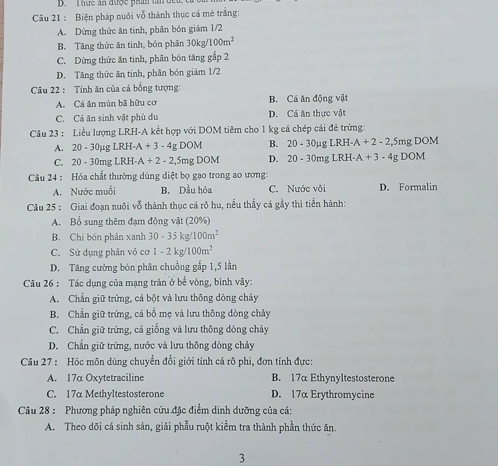 hức ăn được phân tân đếu
Câu 21 : Biện pháp nuôi vỗ thành thục cá mè trắng:
A. Dừng thức ăn tinh, phân bón giảm 1/2
B. Tăng thức ăn tinh, bón phân 30kg/100m^2
C. Dừng thức ăn tinh, phân bón tăng gấp 2
D. Tăng thức ăn tinh, phân bón giảm 1/2
Cu 22 : Tính ăn của cá bống tượng:
A. Cá ăn mùn bã hữu cơ B. Cá ăn động vật
C. Cá ăn sinh vật phù du D. Cá ăn thực vật
Câu 23 : Liều lượng LRH-A kết hợp với DOM tiêm cho 1 kg cá chép cái đẻ trứng:
B.
A. 20-30mu gLRH-A+3-4gDOM 20-30mu gLRJ HL A+2-2, ,51 ng DOM
C. 20-30mgLRH- A+2-2,5mgDOM D. 20-30mg LRF A+3-4g DOM
Câu 24 : Hóa chất thường dùng diệt bọ gạo trong ao ương:
A. Nước muối B. Dầu hỏa C. Nước vôi D. Formalin
Câu 25 : Giai đoạn nuôi vỗ thành thục cá rô hu, nếu thấy cá gầy thì tiến hành:
A. Bổ sung thêm đạm động vật (20%)
B. Chi bón phân xanh 30-35k σ 100m^2
C. Sử dụng phân vô cơ 1-2k a 100m^2
D. Tăng cường bón phân chuồng gắp 1,5 lần
Câu 26 : Tác dụng của mạng tràn ở bề vòng, bình vây:
A. Chắn giữ trứng, cá bột và lưu thông dòng chảy
B. Chắn giữ trứng, cá bố mẹ và lưu thông dòng chảy
C. Chắn giữ trứng, cá giống và lưu thông dòng chảy
D. Chắn giữ trứng, nước và lưu thông dòng chảy
Câu 27 : Hóc môn dùng chuyển đổi giới tính cá rô phi, đơn tính đực:
A. 17α Oxytetraciline B. 17αEthynyltestosterone
C. 17a Methyltestosterone D. 17α Erythromycine
Câu 28 : Phương pháp nghiên cứu đặc điểm dinh dưỡng của cá:
A. Theo dõi cá sinh sản, giải phẫu ruột kiểm tra thành phần thức ăn.
3