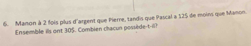 Manon à 2 fois plus d’argent que Pierre, tandis que Pascal a 12$ de moins que Manon. 
Ensemble ils ont 30$. Combien chacun possède-t-il?