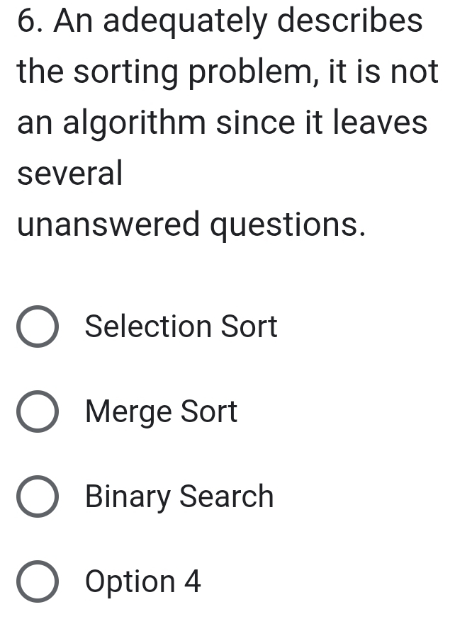 An adequately describes
the sorting problem, it is not
an algorithm since it leaves
several
unanswered questions.
Selection Sort
Merge Sort
Binary Search
Option 4