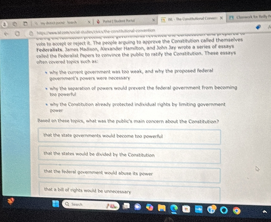 my ditrict portal . Sparch Portal | Student Porta IXL - The Constilutional Conver X F Classwork for Reil 
https://www.b.com/social-studies/civics/the-constitutional-convention
vote to accept or reject it. The people arguing to approve the Constitution called themselves
Federalists. James Madison, Alexander Hamilton, and John Jay wrote a series of essays
called the Federalist Papers to convince the public to ratify the Constitution. These essays
often covered topics such as:
why the current government was too weak, and why the proposed federal
government's powers were necessary 
why the separation of powers would prevent the federal government from becoming 
too powerful
why the Constitution already protected individual rights by limiting government
power
Based on these topics, what was the public's main concern about the Constitution?
that the state governments would become too powerful
that the states would be divided by the Constitution
that the federal government would abuse its power .
that a bill of rights would be unnecessary 
Search