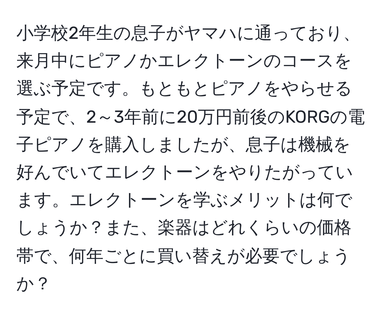 小学校2年生の息子がヤマハに通っており、来月中にピアノかエレクトーンのコースを選ぶ予定です。もともとピアノをやらせる予定で、2～3年前に20万円前後のKORGの電子ピアノを購入しましたが、息子は機械を好んでいてエレクトーンをやりたがっています。エレクトーンを学ぶメリットは何でしょうか？また、楽器はどれくらいの価格帯で、何年ごとに買い替えが必要でしょうか？