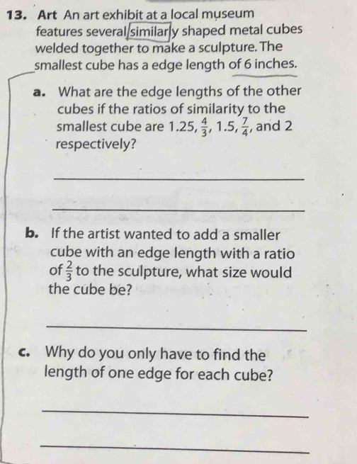 Art An art exhibit at a local museum 
features several similarly shaped metal cubes 
welded together to make a sculpture. The 
smallest cube has a edge length of 6 inches. 
a. What are the edge lengths of the other 
cubes if the ratios of similarity to the 
smallest cube are 1.25,  4/3 , 1.5,  7/4  , and 2
respectively? 
_ 
_ 
b. If the artist wanted to add a smaller 
cube with an edge length with a ratio 
of  2/3  to the sculpture, what size would 
the cube be? 
_ 
c. Why do you only have to find the 
length of one edge for each cube? 
_ 
_