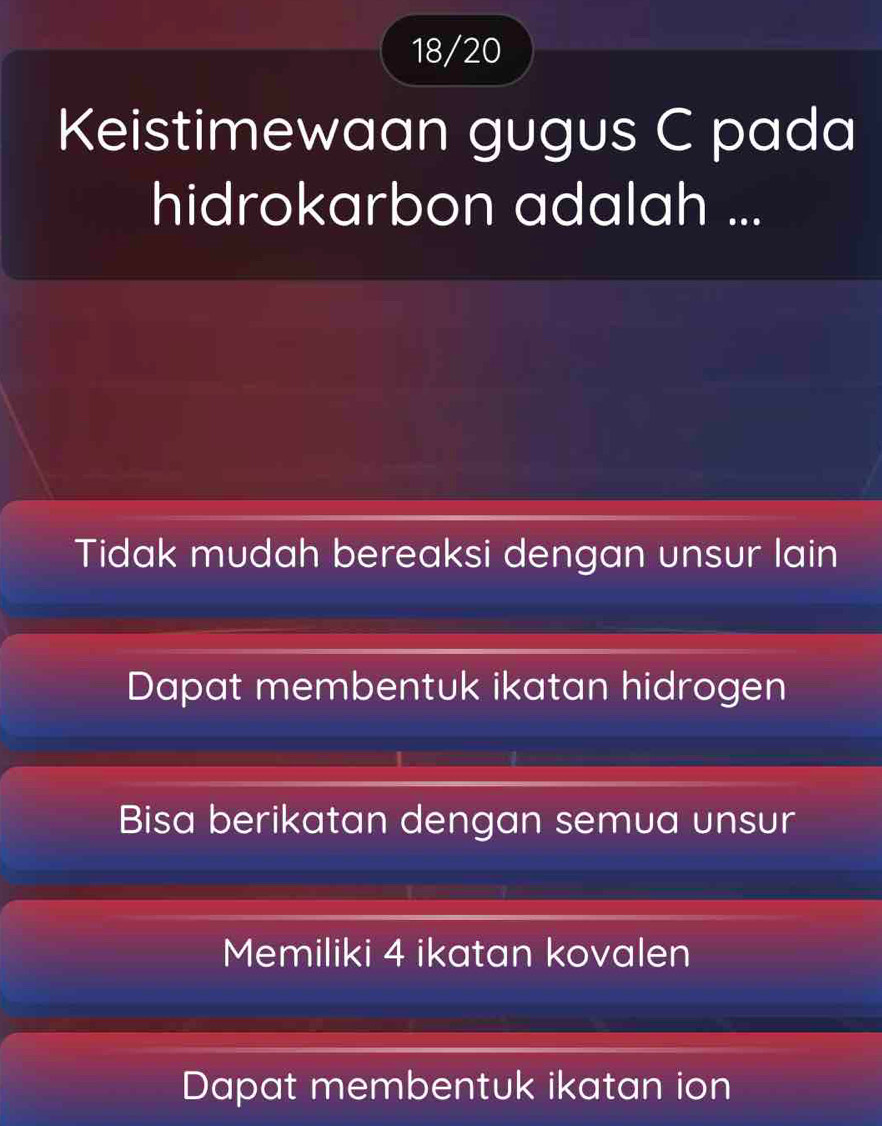 18/20
Keistimewaan gugus C pada
hidrokarbon adalah ...
Tidak mudah bereaksi dengan unsur lain
Dapat membentuk ikatan hidrogen
Bisa berikatan dengan semua unsur
Memiliki 4 ikatan kovalen
Dapat membentuk ikatan ion