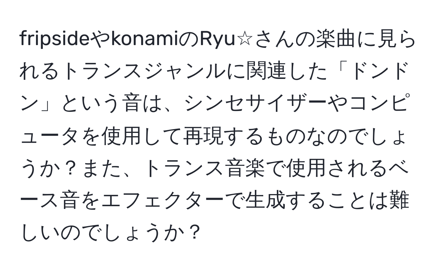 fripsideやkonamiのRyu☆さんの楽曲に見られるトランスジャンルに関連した「ドンドン」という音は、シンセサイザーやコンピュータを使用して再現するものなのでしょうか？また、トランス音楽で使用されるベース音をエフェクターで生成することは難しいのでしょうか？