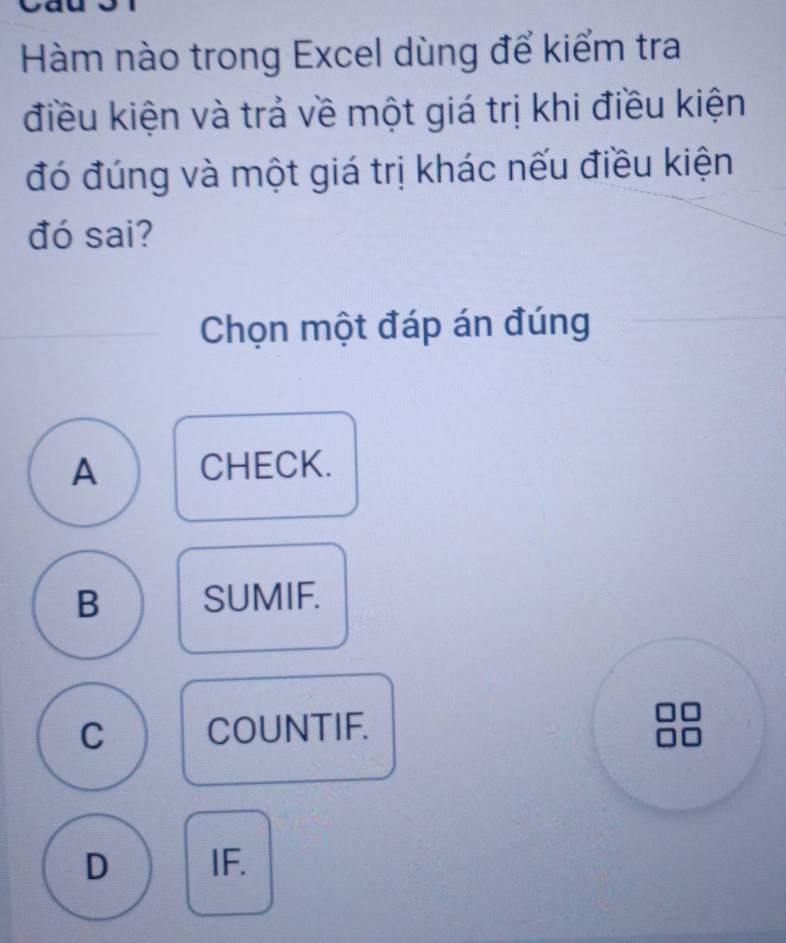 Hàm nào trong Excel dùng để kiểm tra
điều kiện và trả về một giá trị khi điều kiện
đó đúng và một giá trị khác nếu điều kiện
đó sai?
Chọn một đáp án đúng
A
CHECK.
B
SUMIF.
C
COUNTIF.
D IF.