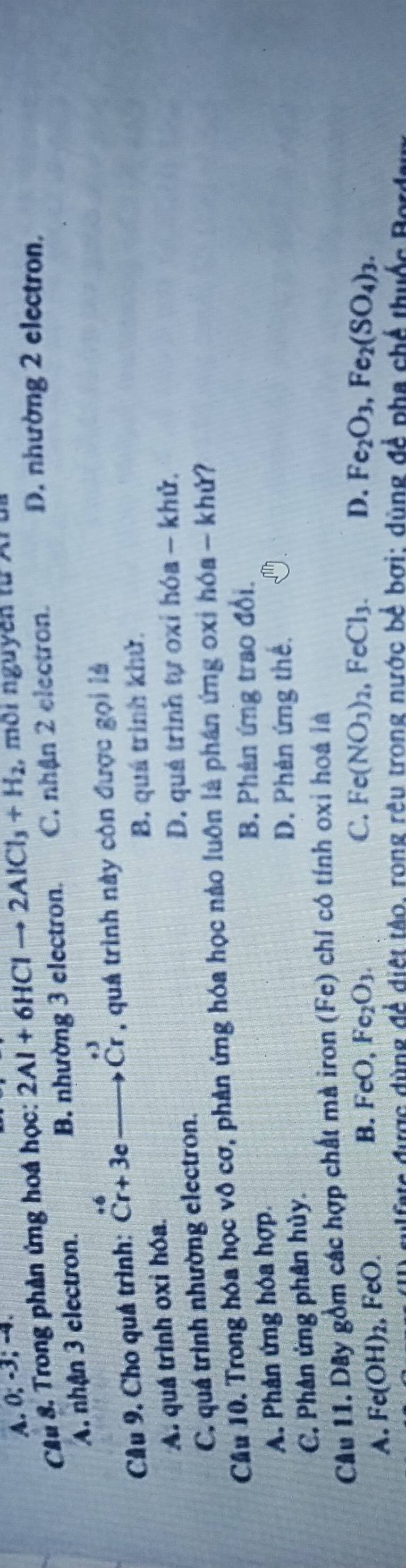 A. 0; -3; -4.
D. nhường 2 electron,
Cầu 8. Trong phản ứng hoá học: 2Al+6HClto 2AlCl_3+H_2 , môi nguyên từ Ar
A. nhận 3 electron. B. nhường 3 electron. C. nhận 2 electron.
Cầu 9. Cho quá trình: beginarrayr +6 Cr+3eto CrCr , quá trình này còn được gọi là
A. quá trình oxi hóa. B. quá trình khử.
C. quá trình nhường electron. D. quá trình tự oxỉ hóa - khử,
Cầu 10. Trong hóa học vô cơ, phản ứng hóa học nào luôn là phần ứng oxỉ hóa - khử?
B. Phản ứng trao đổi.
A. Phản ứng hóa hợp.
D. Phên ứng thế.
C. Phân ứng phân hủy.
Cầu 11. Dây gồm các hợp chất mà iron (Fe) chí có tính oxi hoá là
A. Fe(OH)_2, , FeO. B. FeO, Fe_2O_3.
C. Fe(NO_3)_2, FeCl_3. D. Fe_2O_3, Fe_2(SO_4)_3. 
e được đùng đề điệt tào, rong rêu trong nước bể bợi: dùng đề pha chế thuộc Bes