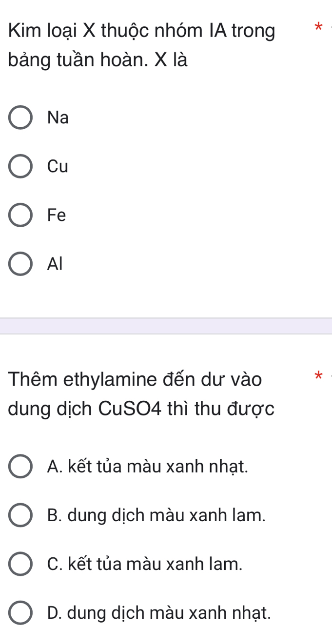 Kim loại X thuộc nhóm IA trong *
bảng tuần hoàn. X là
Na
Cu
Fe
Al
Thêm ethylamine đến dư vào *
dung dịch CuSO4 thì thu được
A. kết tủa màu xanh nhạt.
B. dung dịch màu xanh lam.
C. kết tủa màu xanh lam.
D. dung dịch màu xanh nhạt.