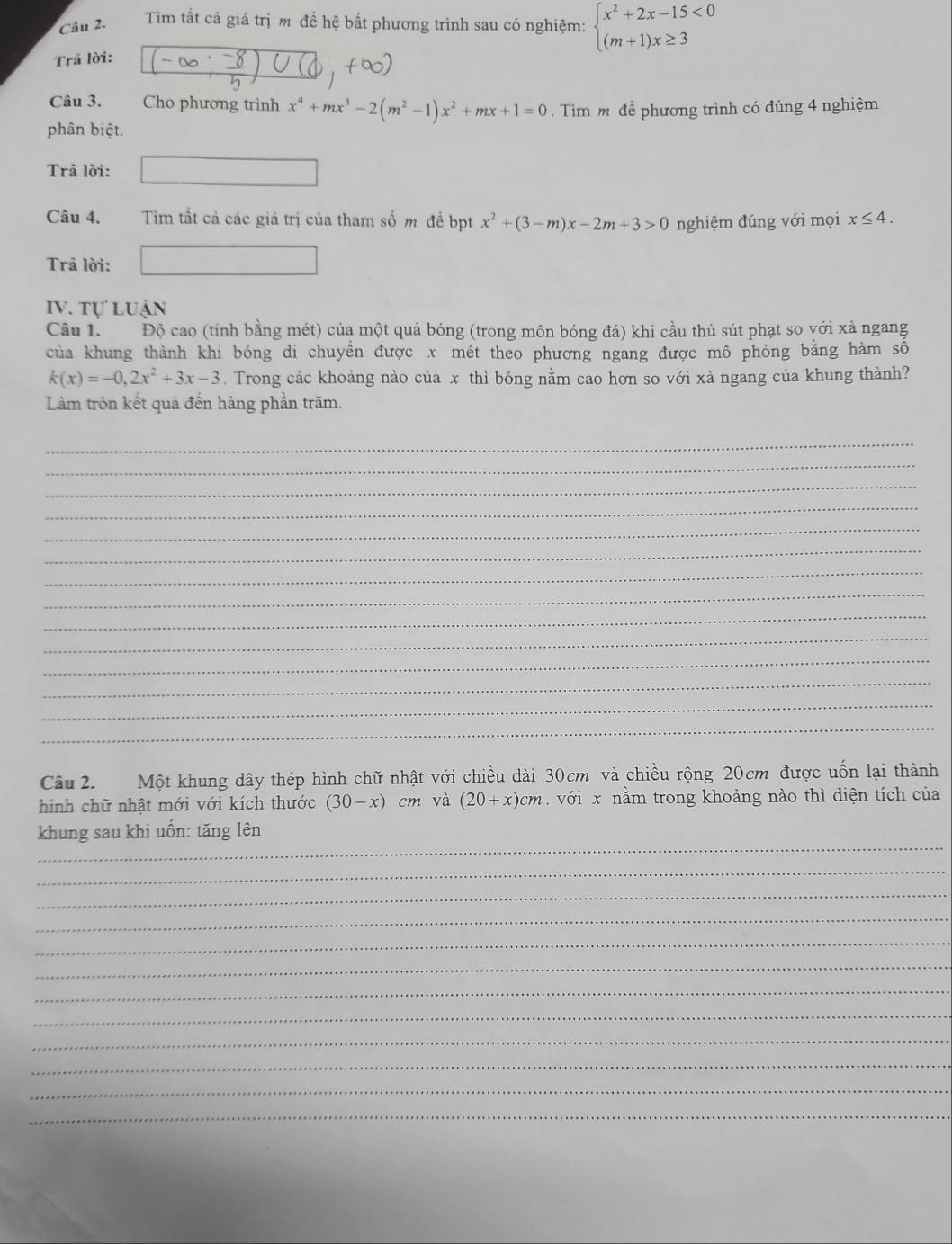 Tìm tất cả giá trị m đề hệ bất phương trình sau có nghiệm: beginarrayl x^2+2x-15<0 (m+1)x≥ 3endarray.
Trả lời:
Câu 3. Cho phương trình x^4+mx^3-2(m^2-1)x^2+mx+1=0.  Tìm m để phương trình có đúng 4 nghiệm
phân biệt.
Trả lời: ^circ 
Câu 4. Tìm tất cả các giá trị của tham số m đề bpt x^2+(3-m)x-2m+3>0 nghiệm đúng với mọi x≤ 4.
Trā lời:
IV. tự luận
Câu 1. Độ cao (tính bằng mét) của một quả bóng (trong môn bóng đá) khi cầu thủ sút phạt so với xà ngang
của khung thành khi bóng di chuyển được x mét theo phương ngang được mô phỏng bằng hàm số
k(x)=-0,2x^2+3x-3. Trong các khoảng nào của x thì bóng nằm cao hơn so với xà ngang của khung thành?
Làm tròn kết quả đến hàng phần trăm.
_
_
_
_
_
_
_
_
_
_
_
_
_
_
Câu 2.  Một khung dây thép hình chữ nhật với chiều dài 30cm và chiều rộng 20cm được uốn lại thành
hình chữ nhật mới với kích thước (30-x)cm và (20+x)cm với x nằm trong khoảng nào thì diện tích của
_
khung sau khi uốn: tăng lên
_
_
_
_
_
_
_
_
_
_
_