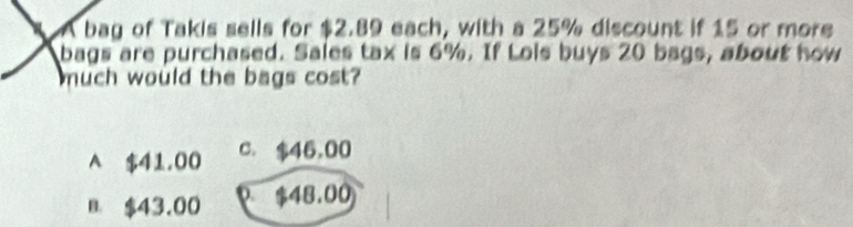 A bag of Takis sells for $2.89 each, with a 25% discount if 15 or more
bags are purchased. Sales tax is 6%. If Lois buys 20 bags, about how
much would the bags cost?
A $41,00 c. $46,00
B $43.00 0 $48.00