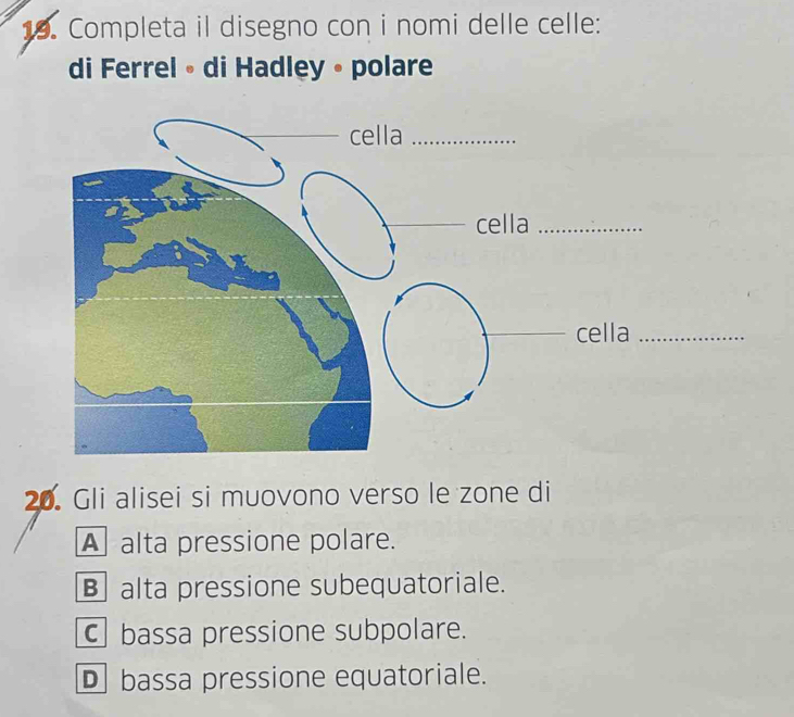 Completa il disegno con i nomi delle celle:
di Ferrel • di Hadley • polare
20. Gli alisei si muovono verso le zone di
A alta pressione polare.
Balta pressione subequatoriale.
C bassa pressione subpolare.
D bassa pressione equatoriale.