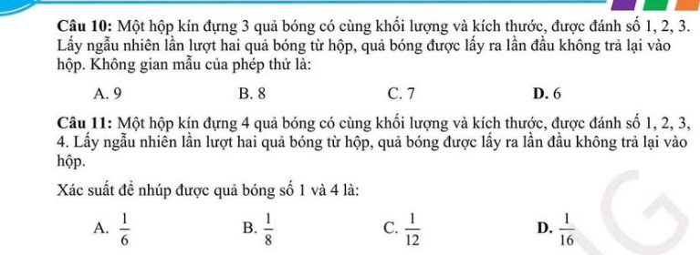 Một hộp kín đựng 3 quả bóng có cùng khối lượng và kích thước, được đánh số 1, 2, 3.
Lấy ngẫu nhiên lần lượt hai quả bóng từ hộp, quả bóng được lấy ra lần đầu không trả lại vào
hộp. Không gian mẫu của phép thử là:
A. 9 B. 8 C. 7 D. 6
Câu 11: Một hộp kín đựng 4 quả bóng có cùng khối lượng và kích thước, được đánh số 1, 2, 3,
4. Lấy ngẫu nhiên lần lượt hai quả bóng từ hộp, quả bóng được lấy ra lần đầu không trả lại vào
hộp.
Xác suất đề nhúp được quả bóng số 1 và 4 là:
A.  1/6   1/8   1/12   1/16 
B.
C.
D.