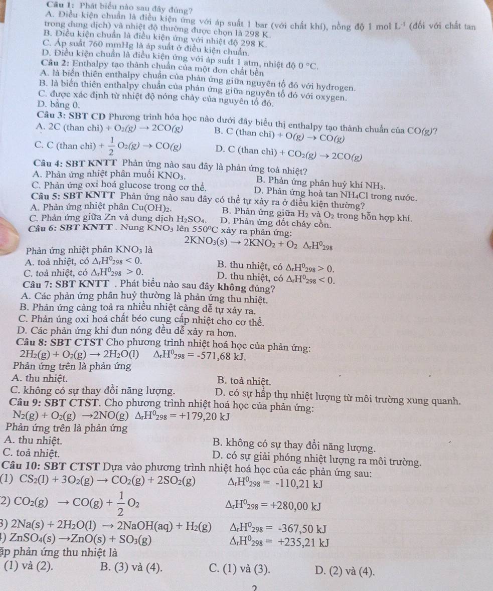 Phát biểu nào sau đây đúng?
A. Điều kiện chuẩn là điều kiện ứng với áp suất 1 bar (với chất khí), nồng độ 1 mol L^(-1) (đối với chất tan
trong dung dịch) và nhiệt độ thường được chọn là 298 K.
B. Điều kiện chuẩn là điều kiện ứng với nhiệt độ 298 K.
C. Áp suất 760 mmHg là áp suất ở điều kiện chuẩn.
D. Điều kiện chuẩn là điều kiện ứng với áp suất 1 atm, nhiệt độ 0°C.
Cầu 2: Enthalpy tạo thành chuẩn của một đơn chất bên
A. là biển thiên enthalpy chuẩn của phản ứng giữa nguyên tố đó với hydrogen.
B. là biển thiên enthalpy chuẩn của phản ứng giữa nguyên tố đó với oxygen.
C. được xác định từ nhiệt độ nóng chảy của nguyên tổ đó.
D. bằng 0.
Câu 3· SBT CD Phương trình hóa học nào dưới đây biểu thị enthalpy tạo thành chuẩn của CO(g) ?
A. 2C (than chì) +O_2(g)to 2CO(g) B. C(thanchi)+O(g)to CO(g)
C. C(th an chi) + 1/2 O_2(g)to CO(g) D. C(thanchi) +CO_2(g)to 2CO(g)
Câu 4: SBT KNTT Phản ứng nào sau đây là phản ứng toả nhiệt?
A. Phản ứng nhiệt phân muối KNO_3. B. Phản ứng phân huỷ khí NH_3.
C. Phản ứng oxi hoá glucose trong cơ thể. D. Phản ứng hoà tan NH₄Cl trong nước.
Câu 5: SBT KNTT Phản ứng nào sau dây có thể tự xảy ra ở điều kiện thường?
A. Phản ứng nhiệt phân Cu(OH)_2. B. Phản ứng giữa H_2 và O_2 trong hỗn hợp khí.
C. Phản ứng giữa Zn và dung dịch H_2SO_4. D. Phản ứng đốt cháy cồn.
Câu 6: SBTKNTT. Nung KNO_3 lên 550°C xảy ra phản ứng:
Phản ứng nhiệt phân KNO_3 là 2KNO_3(s)to 2KNO_2+O_2△ _rH^0_298
A. toả nhiệt, có △ _rH^0_298<0.
B. thu nhiệt, có △ _rH^0_298>0.
C. toà nhiệt, có △ _rH^0_298>0.
D. thu nhiệt, có △ _rH^0_298<0.
Câu 7: SBT KNTT . Phát biều nào sau đây không đúng?
A. Các phản ứng phân huỷ thường là phản ứng thu nhiệt.
B. Phản ứng càng toả ra nhiều nhiệt cảng dễ tự xảy ra.
C. Phản úng oxi hoá chất béo cung cấp nhiệt cho cơ thể.
D. Các phản ứng khi đun nóng đều dễ xảy ra hơn.
Câu 8:SBT CTST Cho phương trình nhiệt hoá học của phản ứng:
2H_2(g)+O_2(g)to 2H_2O(l) △ _rH^0298=-571,68kJ.
Phản ứng trên là phản ứng
A. thu nhiệt. B. toả nhiệt.
C. không có sự thay đồi năng lượng. D. có sự hấp thụ nhiệt lượng từ môi trường xung quanh.
Câu 9: SBT CTST. Cho phương trình nhiệt hoá học của phản ứng:
N_2(g)+O_2(g)to 2NO(g) △ _rH^0_298=+179,20kJ
Phản ứng trên là phản ứng
A. thu nhiệt.
B. không có sự thay đổi năng lượng.
C. toả nhiệt.
D. có sự giải phóng nhiệt lượng ra môi trường.
Câu 10: SBT CTST Dựa vào phương trình nhiệt hoá học của các phản ứng sau:
(1) CS_2(l)+3O_2(g)to CO_2(g)+2SO_2(g) △ _rH^0_298=-110,21kJ
2) CO_2(g)to CO(g)+ 1/2 O_2
△ _rH^0_298=+280,00kJ
3) 2Na(s)+2H_2O(l)to 2NaOH(aq)+H_2(g) △ _rH^0_298=-367,50kJ
- ZnSO_4(s)to ZnO(s)+SO_3(g)
△ _rH^0_298=+235,21kJ
ặp phản ứng thu nhiệt là
(1) và (2). B. (3) và (4). C. (1) và (3). D. (2) và (4).