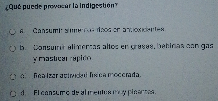 ¿Qué puede provocar la indigestión?
a. Consumir alimentos ricos en antioxidantes.
b. Consumir alimentos altos en grasas, bebidas con gas
y masticar rápido.
c. Realizar actividad física moderada.
d. EI consumo de alimentos muy picantes.