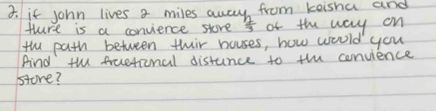 if john lives a miles away from keisha and 
thure is a convience store  2/3  of the way on 
the path between thir houses, how would you 
And th fruetional distance to the convience 
store?