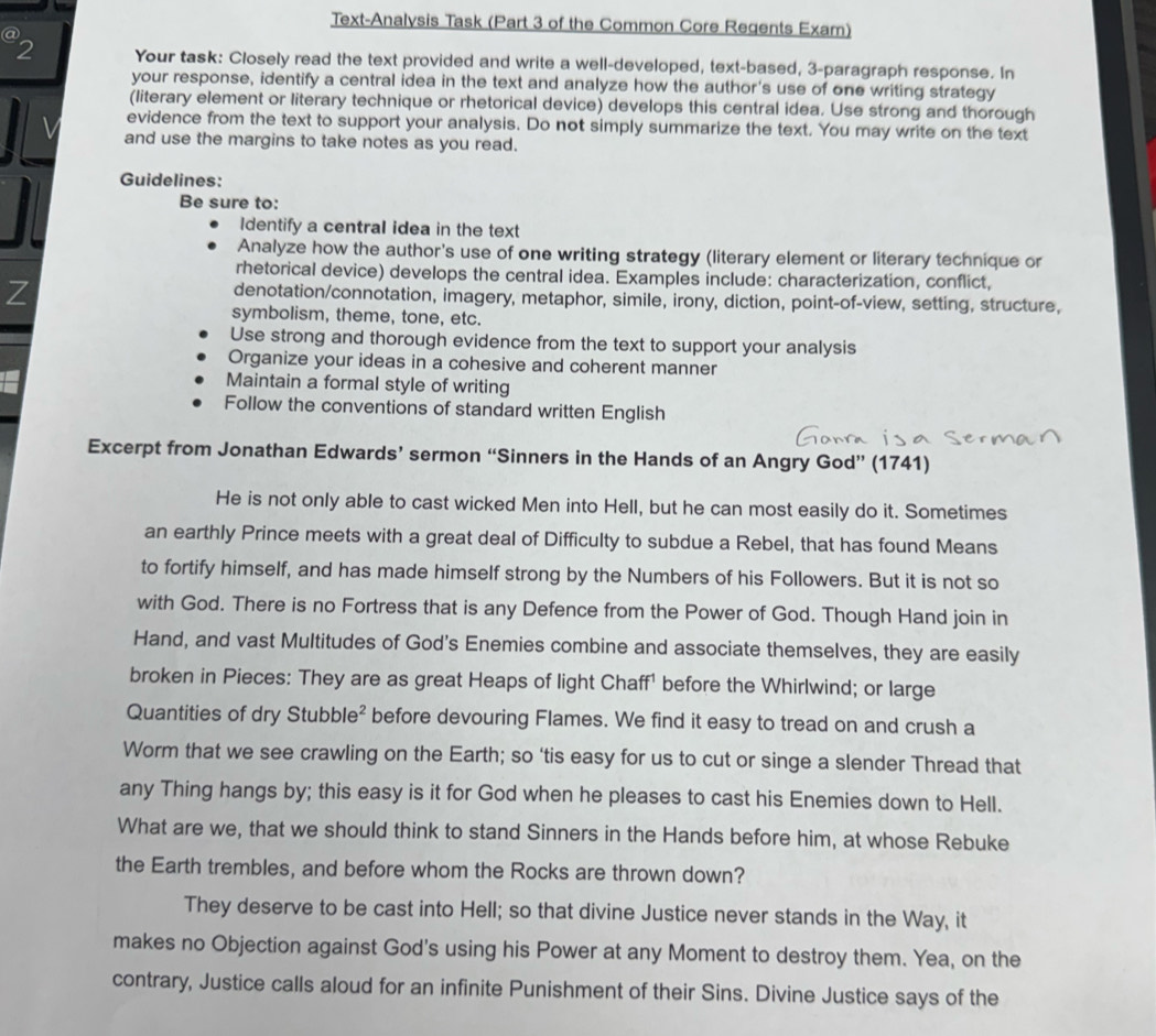 Text-Analysis Task (Part 3 of the Common Core Regents Exam)
@
2 Your task: Closely read the text provided and write a well-developed, text-based, 3-paragraph response. In
your response, identify a central idea in the text and analyze how the author's use of one writing strategy
(literary element or literary technique or rhetorical device) develops this central idea. Use strong and thorough
evidence from the text to support your analysis. Do not simply summarize the text. You may write on the text
and use the margins to take notes as you read.
Guidelines:
Be sure to:
Identify a central idea in the text
Analyze how the author's use of one writing strategy (literary element or literary technique or
rhetorical device) develops the central idea. Examples include: characterization, conflict,
Z
denotation/connotation, imagery, metaphor, simile, irony, diction, point-of-view, setting, structure,
symbolism, theme, tone, etc.
Use strong and thorough evidence from the text to support your analysis
Organize your ideas in a cohesive and coherent manner
Maintain a formal style of writing
Follow the conventions of standard written English
Excerpt from Jonathan Edwards’ sermon “Sinners in the Hands of an Angry God” (1741)
He is not only able to cast wicked Men into Hell, but he can most easily do it. Sometimes
an earthly Prince meets with a great deal of Difficulty to subdue a Rebel, that has found Means
to fortify himself, and has made himself strong by the Numbers of his Followers. But it is not so
with God. There is no Fortress that is any Defence from the Power of God. Though Hand join in
Hand, and vast Multitudes of God's Enemies combine and associate themselves, they are easily
broken in Pieces: They are as great Heaps of light Chaff' before the Whirlwind; or large
Quantities of dry Stubble² before devouring Flames. We find it easy to tread on and crush a
Worm that we see crawling on the Earth; so ‘tis easy for us to cut or singe a slender Thread that
any Thing hangs by; this easy is it for God when he pleases to cast his Enemies down to Hell.
What are we, that we should think to stand Sinners in the Hands before him, at whose Rebuke
the Earth trembles, and before whom the Rocks are thrown down?
They deserve to be cast into Hell; so that divine Justice never stands in the Way, it
makes no Objection against God's using his Power at any Moment to destroy them. Yea, on the
contrary, Justice calls aloud for an infinite Punishment of their Sins. Divine Justice says of the