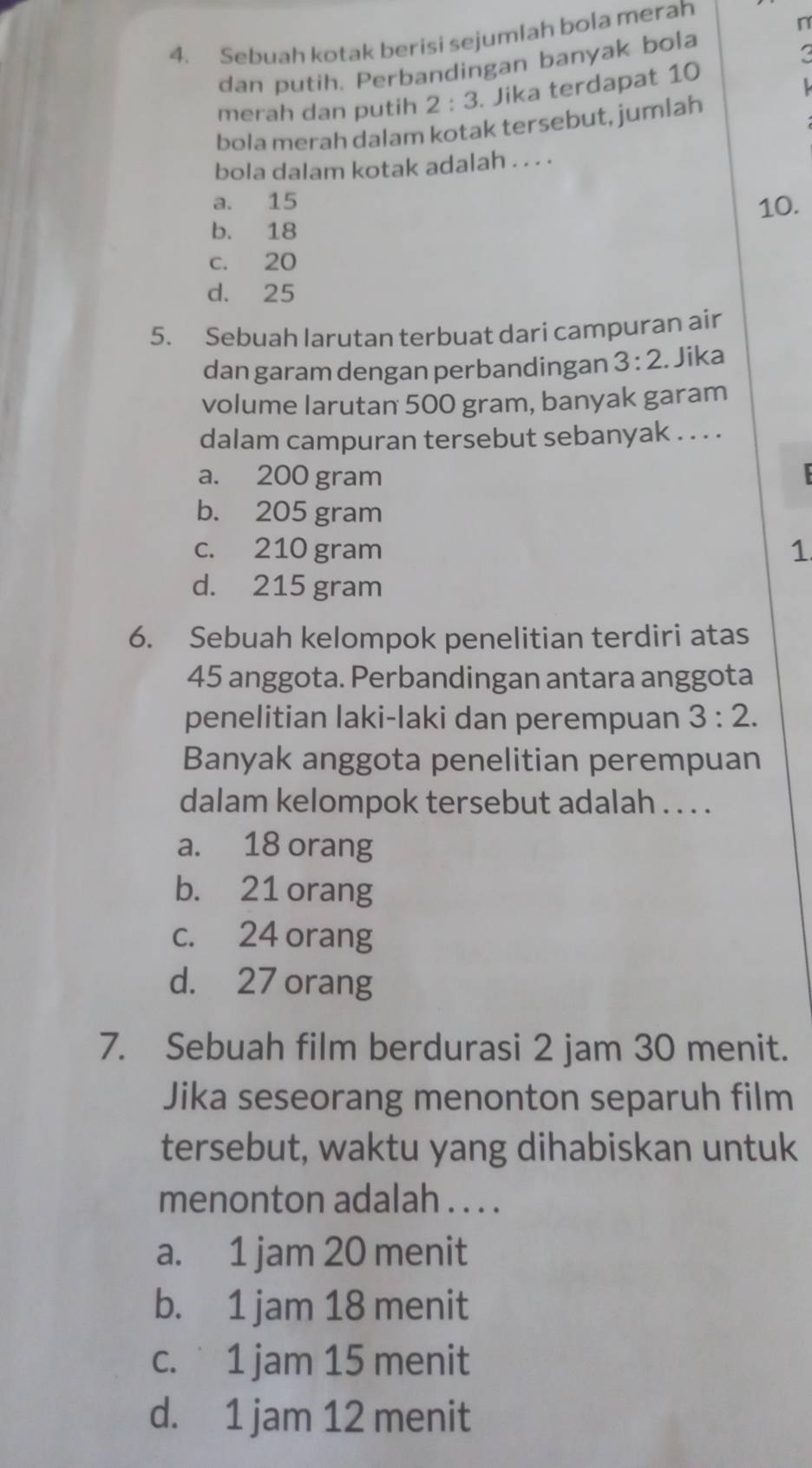 Sebuah kotak berisi sejumlah bola merah
n
dan putih. Perbandingan banyak bola
merah dan putih 2:3 Jika terdapat 10
bola merah dalam kotak tersebut, jumlah
bola dalam kotak adalah . . . .
a. 15
b. 18 10.
c. 20
d. 25
5. Sebuah larutan terbuat dari campuran air
dan garam dengan perbandingan 3:2. Jika
volume larutan 500 gram, banyak garam
dalam campuran tersebut sebanyak . . . .
a. 200 gram
b. 205 gram
c. 210 gram
1
d. 215 gram
6. Sebuah kelompok penelitian terdiri atas
45 anggota. Perbandingan antara anggota
penelitian laki-laki dan perempuan 3:2. 
Banyak anggota penelitian perempuan
dalam kelompok tersebut adalah . . . .
a. 18 orang
b. 21 orang
c. 24 orang
d. 27 orang
7. Sebuah film berdurasi 2 jam 30 menit.
Jika seseorang menonton separuh film
tersebut, waktu yang dihabiskan untuk
menonton adalah . . . .
a. 1 jam 20 menit
b. 1 jam 18 menit
c. 1 jam 15 menit
d. 1 jam 12 menit