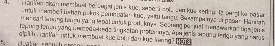 rutas: 
4. Hanifah akan membuat berbagai jenis kue, seperti bolu dan kue kering. Ia pergi ke pasar 
untuk membeli bahan pokok pembuatan kue, yaitu terigu. Sesampainya di pasar, Hanifah 
mencari tepung terigu yang tepat untuk produknya. Seorang penjual menawarkan tiga jenis 
tepung terigu yang berbeda-beda tingkatan proteinnya. Apa jenis tepung terigu yang harus 
dipilih Hanifah untuk membuat kue bolu dan kue kering? HOTS 
5. Buatlah sebuah n ere