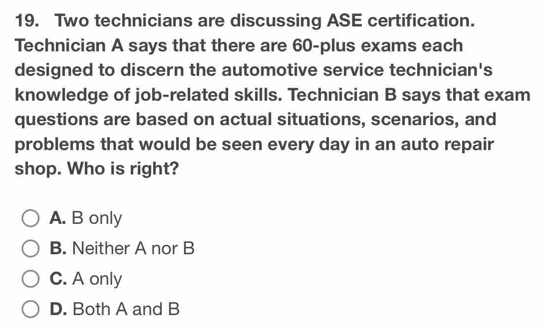 Two technicians are discussing ASE certification.
Technician A says that there are 60 -plus exams each
designed to discern the automotive service technician's
knowledge of job-related skills. Technician B says that exam
questions are based on actual situations, scenarios, and
problems that would be seen every day in an auto repair
shop. Who is right?
A. B only
B. Neither A nor B
C. A only
D. Both A and B