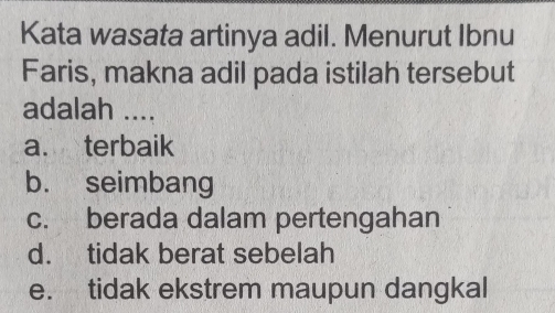 Kata wasata artinya adil. Menurut Ibnu
Faris, makna adil pada istilah tersebut
adalah ....
a. terbaik
b. seimbang
c. berada dalam pertengahan
d. tidak berat sebelah
e. tidak ekstrem maupun dangkal