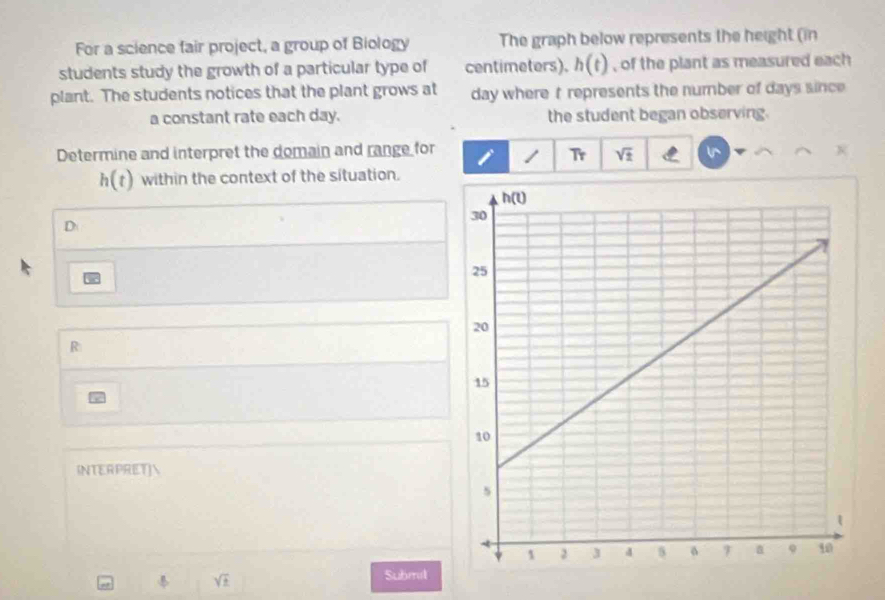 For a science fair project, a group of Biology The graph below represents the height (in
students study the growth of a particular type of centimeters). h(t) , of the plant as measured each
plant. The students notices that the plant grows at day where t represents the number of days since
a constant rate each day. the student began observing.
Determine and interpret the domain and range for / T_T sqrt(± )
h(t) within the context of the situation.
D
R
INTERPRET]
sqrt(t)
Submil