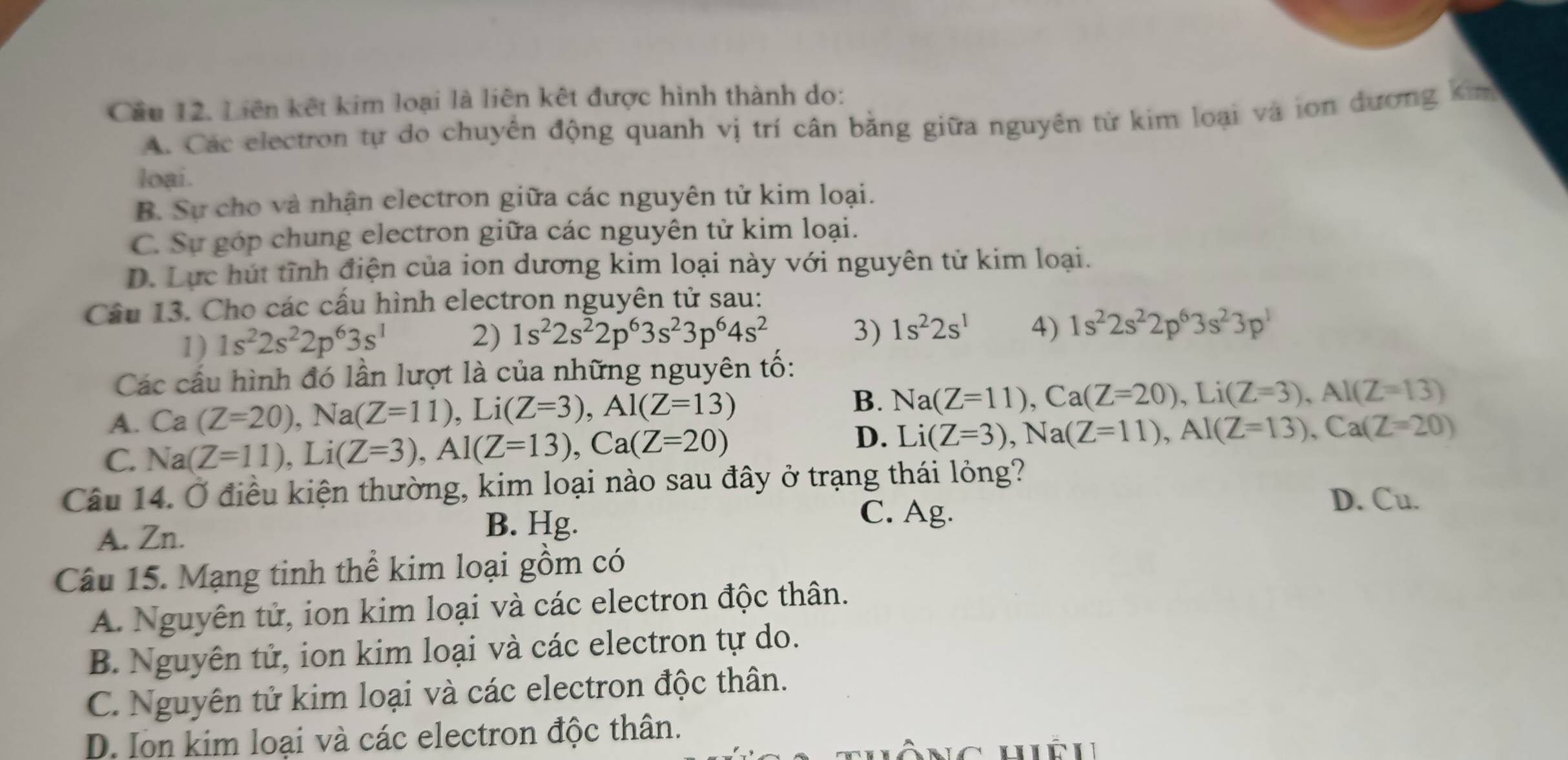 Cầu 12. Liên kết kim loại là liên kết được hình thành do:
A. Các electron tự do chuyển động quanh vị trí cân bằng giữa nguyên từ kim loại và ion đương ki
loại.
B. Sự cho và nhận electron giữa các nguyên tử kim loại.
C. Sự góp chung electron giữa các nguyên tử kim loại.
D. Lực hút tĩnh điện của ion dương kim loại này với nguyên tử kim loại.
Câu 13. Cho các cầu hình electron nguyên tử sau:
1) 1s^22s^22p^63s^1 2) 1s^22s^22p^63s^23p^64s^2 3) 1s^22s^1 4) 1s^22s^22p^63s^23p^1
Các cầu hình đó lần lượt là của những nguyên tố:
A. Ca (Z=20),Na(Z=11),Li(Z=3),Al(Z=13) B. Na(Z=11),Ca(Z=20),Li(Z=3),Al(Z=13)
C. Na(Z=11),Li(Z=3),Al(Z=13),Ca(Z=20)
D. Li(Z=3),Na(Z=11),Al(Z=13),Ca(Z=20)
Câu 14. Ở điều kiện thường, kim loại nào sau đây ở trạng thái lỏng?
D. Cu.
A. Zn. B. Hg.
C. Ag.
Câu 15. Mạng tinh thể kim loại gồm có
A. Nguyên tử, ion kim loại và các electron độc thân.
B. Nguyên tử, ion kim loại và các electron tự do.
C. Nguyên tử kim loại và các electron độc thân.
D. Ion kim loại và các electron độc thân.