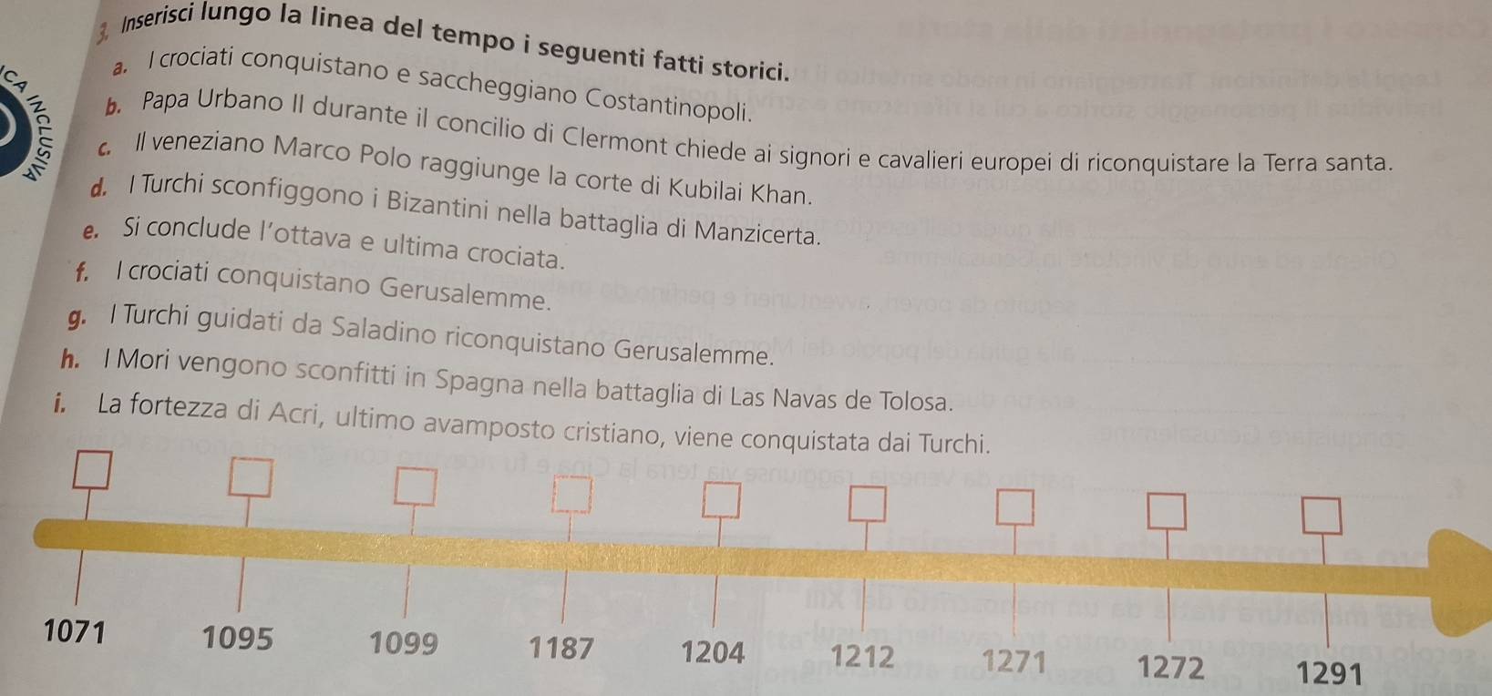 Inserisci lungo la linea del tempo i seguenti fatti storici. 
CA 
a. I crociati conquistano e saccheggiano Costantinopoli. 
. Papa Urbano II durante il concilio di Clermont chiede ai signori e cavalieri europei di riconquistare la Terra santa. 
c. Il veneziano Marco Polo raggiunge la corte di Kubilai Khan. 
d. I Turchi sconfiggono i Bizantini nella battaglia di Manzicerta. 
e Si conclude l’ottava e ultima crociata. 
f, I crociati conquistano Gerusalemme. 
. I Turchi guidati da Saladino riconquistano Gerusalemme. 
h. l Mori vengono sconfitti in Spagna nella battaglia di Las Navas de Tolosa. 
i. La fortezza di Acri, ultimo avamposto cristia