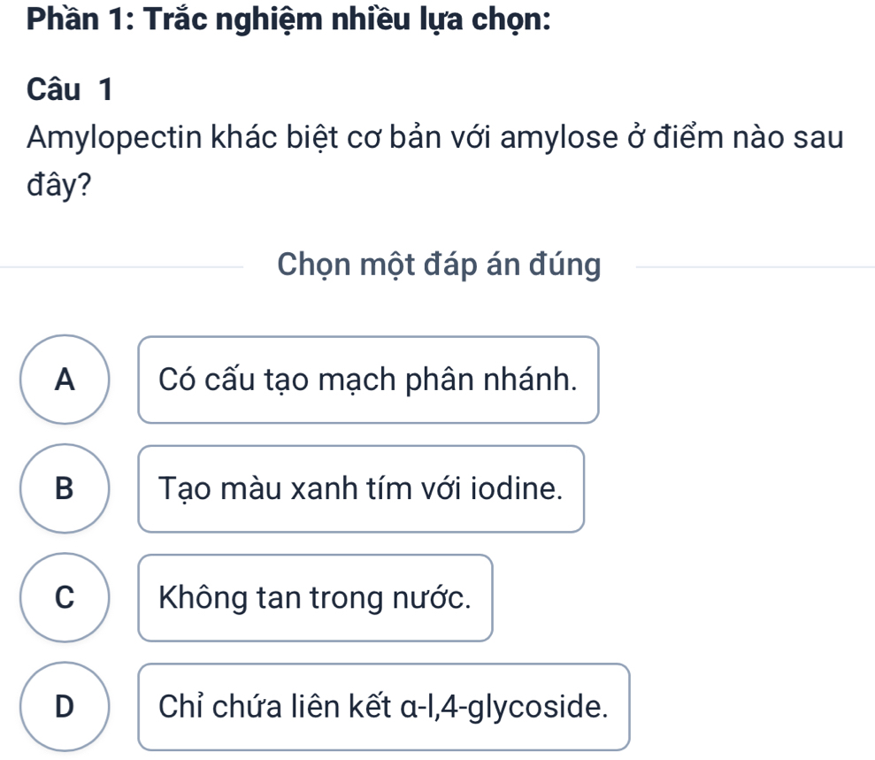 Phần 1: Trắc nghiệm nhiều lựa chọn:
Câu 1
Amylopectin khác biệt cơ bản với amylose ở điểm nào sau
đây?
Chọn một đáp án đúng
A Có cấu tạo mạch phân nhánh.
B Tạo màu xanh tím với iodine.
C Không tan trong nước.
D Chỉ chứa liên kết α-l, 4 -glycoside.