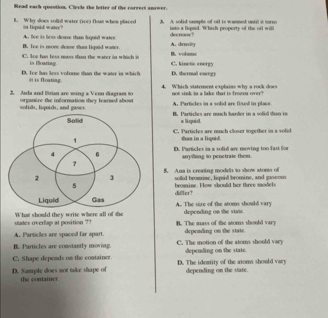 Read each question. Circle the letter of the correct answer.
1. Why does solid water (ice) float when placed 3. A solid sample of oil is warmed until it turns
in Iiquid water? into a liquid. Which property of the oil will
A. Ice is less dense than liquid water. decrease?
B. Ice is more dense than liquid water. A. density
C. Ice has less mass than the water in which it B. volume
is floating. C. kinetic energy
D. Ice has less volume than the water in which D. thermal energy
it is floating.
4. Which statement explains why a rock does
2. Jada and Brian are using a Venn diagram to not sink in a lake that is frozen over?
organize the information they learned about A. Particles in a solid are fixed in place.
solids, liquids, and gases.
B. Particles are much harder in a solid than in
a liquid.
C. Particles are much closer together in a solid
than in a liquid.
D. Particles in a solid are moving too fast for
anything to penetrate them.
5. Ana is creating models to show atoms of
solid bromine, liquid bromine, and gaseous
bromine. How should her three models
differ?
A. The size of the atoms should vary
What should they write where all of the depending on the state.
states overlap at position 7? B. The mass of the atoms should vary
A. Particles are spaced far apart. depending on the state.
B. Particles are constantly moving. C. The motion of the atoms should vary
depending on the state.
C. Shape depends on the container.
D. The identity of the atoms should vary
D. Sample does not take shape of depending on the state.
the container.