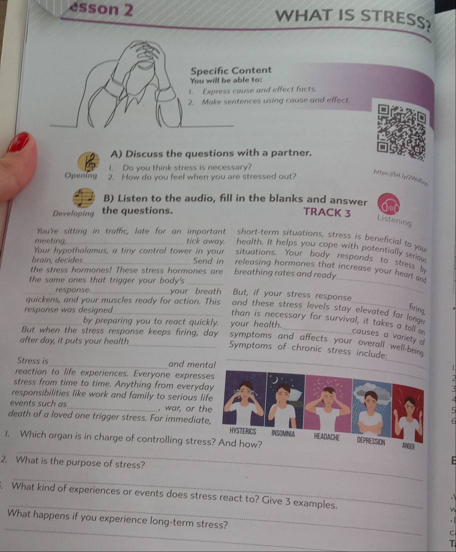 ésson 2 
WHAT IS STRESS? 
Specific Content 
You will be able to: 
I. Express cause and effect facts. 
2. Make sentences using cause and effect. 
A) Discuss the questions with a partner. 
I. Do you think stress is necessary? 
Opening 2. How do you feel when you are stressed out? 
https://bit.ly/2WaBrn 
B) Listen to the audio, fill in the blanks and answer 
Developing the questions. TRACK 3 
our 
Listening 
You're sitting in traffic, late for an important short-term situations, stress is beneficial to your 
meeting,_ 
tick away. health. It helps you cope with potentially serious 
Your hypothalamus, a tiny control tower in your situations. Your body responds to stress by 
brain, decides_ Send in releasing hormones that increase your heart and 
the stress hormones! These stress hormones are breathing rates and ready 
_the same ones that trigger your body's _But, if your stress response 
response. your breath 
_quickens, and your muscles ready for action. This and these stress levels stay elevated far longer 
response was designed_ 
firing, 
than is necessary for survival, it takes a tall on 
by preparing you to react quickly. your health. 
causes a variety of 
after day, it puts your health 
_ 
But when the stress response keeps firing, day _Symptoms of chronic stress include: 
symptoms and affects your overall well-being. 
Stress is_ and men 
_ 
reaction to life experiences. Everyone express 
stress from time to time. Anything from everyd 
responsibilities like work and family to serious li 
events such as_ , war, or th 
5 
death of a loved one trigger stress. For immediat 
6 
_ 
1. Which organ is in charge of controlling stres 
2. What is the purpose of stress? 
E 
_ 
_ 
, What kind of experiences or events does stress react to? Give 3 examples. 
What happens if you experience long-term stress? 
. 
_ 
C 
T