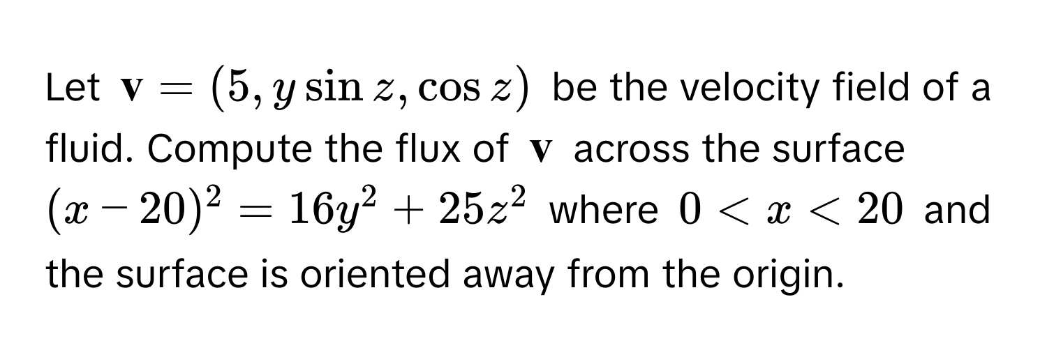 Let  $ v = (5, y sin z, cos z)$ be the velocity field of a fluid. Compute the flux of $ v$ across the surface $(x - 20)^2 = 16y^2 + 25z^2$ where $0 < x < 20$ and the surface is oriented away from the origin.