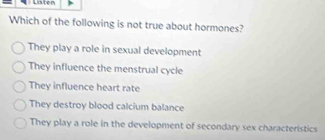 Listen
Which of the following is not true about hormones?
They play a role in sexual development
They influence the menstrual cycle
They influence heart rate
They destroy blood calcium balance
They play a role in the development of secondary sex characteristics