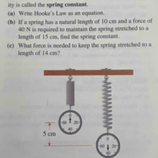 ity is called the spring constant. 
(a) Write Hooke’s Law as an equation. 
(b) If a spring has a natural length of 10 cm and a force of
40 N is required to maintain the spring stretched to a 
length of 15 cm, find the spring constant. 
(c) What force is needed to keep the spring stretched to a 
length of 14 cm?
40