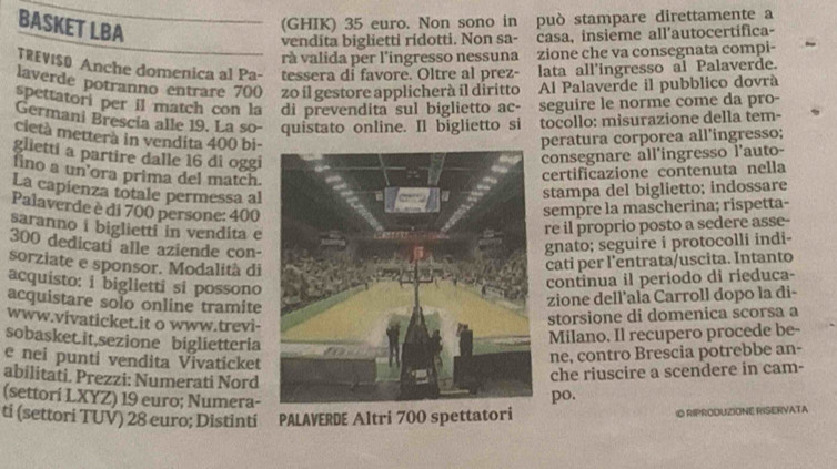 BASKET LBA
(GHIK) 35 euro. Non sono in può stampare direttamente a
vendita biglietti rídotti. Non sa- casa, insieme all’autocertifica-
rà valida per l’ingresso nessuna zione che va consegnata compi-
TREVISO Anche domenica al Pa- tessera di favore. Oltre al prez- lata all'ingresso al Palaverde.
laverde potranno entrare 700 zo il gestore applicherà il diritto   Al Palaverde il pubblico dovrá
spettatori per il match con la di prevendita sul biglietto ac- seguire le norme come da pro-
Germani Brescia alle 19. La so- quistato online. Il biglietto si tocollo: misurazione della tem-
cietà metterà in vendita 400 bi-peratura corporea all’ingresso;
glietti a partire dalle 16 di oggi
consegnare all'ingresso l'auto-
fino a un’ora prima del match.
certificazione contenuta nella
La capienza totale permessa alstampa del biglietto; indossare
Palaverde è di 700 persone: 400
sempre la mascherina; rispetta-
saranno i biglietti in vendita e
re il proprio posto a sedere asse-
300 dedicati alle aziende con-
gnato; seguire i protocolli indi-
sorziate e sponsor. Modalità di
cati per l’entrata/uscita. Intanto
acquisto: i biglietti si possono
continua il periodo di rieduca-
acquistare solo online tramite
zione dell'ala Carroll dopo la di-
www.vivaticket.it o www.trevi-
storsione di domenica scorsa a
sobasket.it,sezione biglietteria
Milano. Il recupero procede be-
e nei punti vendita Vivaticket
ne, contro Brescia potrebbe an-
abilitati. Prezzi: Numerati Nord
(settori LXYZ) 19 euro; Numera-po. che riuscire a scendere in cam-
ti (settori TUV) 28 euro; Distinti PALAVERDE Altri 700 spettatori O RIPRODUZIONE RISERVATA