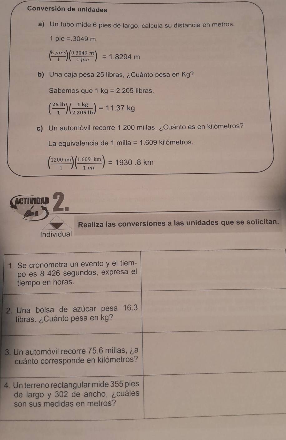 Conversión de unidades 
a) Un tubo mide 6 pies de largo, calcula su distancia en metros.
1pie=.3049m.
( 6pies/1 )( (0.3049m)/1pie )=1.8294m
b) Una caja pesa 25 libras, ¿Cuánto pesa en Kg? 
Sabemos que 1kg=2.205 libras.
( 25lb/1 )( 1kg/2.205lb )=11.37kg
c) Un automóvil recorre 1 200 millas, ¿Cuánto es en kilómetros? 
La equivalencia de 1 milla =1.609 kilómetros.
( 1200mi/1 )( (1.609km)/1mi )=1930.8km
actividad 2. 
Realiza las conversiones a las unidades que se solicitan. 
Individual 
1 
2 
3 
4.