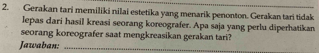 Gerakan tari memiliki nilai estetika yang menarik penonton. Gerakan tari tidak 
lepas dari hasil kreasi seorang koreografer. Apa saja yang perlu diperhatikan 
seorang koreografer saat mengkreasikan gerakan tari? 
Jawaban:_