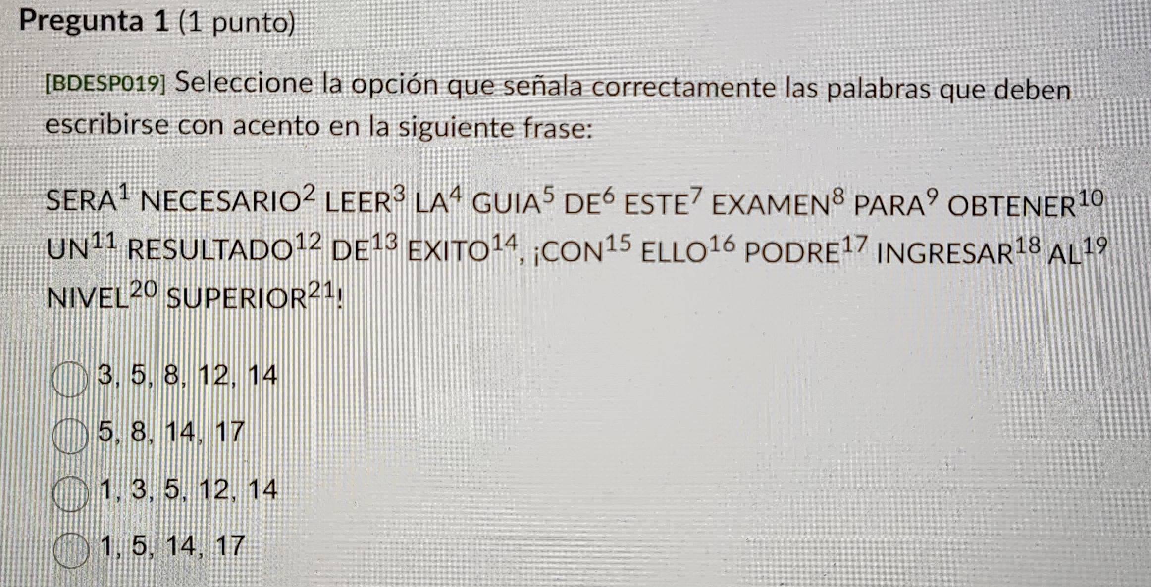 Pregunta 1 (1 punto)
[BDESP019] Seleccione la opción que señala correctamente las palabras que deben
escribirse con acento en la siguiente frase:
SERA^1NECESARIO^2LEER^3LA^4GUIA^5DE^6ESTE^7EXAMEN^8PARA^9OBTENER^(10)
UN^(11)RESULTADO^(12)DE^(13)EXITO^(14),;CON^(15)ELLO^(16)PODRE^(17)INGRESAR^(18)AL^(19)
NIVEL^(20)SUPERIOR^(21) 1
3, 5, 8, 12, 14
5, 8, 14, 17
1, 3, 5, 12, 14
1, 5, 14, 17