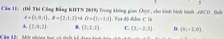 5
5
Câu 11: (Đề Thí Công Bằng KHTN 2019) Trong không gian Oxyz , cho hình bình hành ABCD. Biết
A=(1;0;1), B=(2;1;2) vá D=(1;-1;1). Tọa độ điểm C là
A. (2;0;2). B. (2;2;2), C. (2;-2;2), D. (0;-2;0). 
Câu 12: Một phòng họ c có thiết kế dang hi