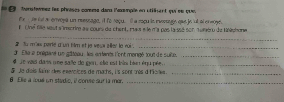 Transformez les phrases comme dans l'exemple en utilisant quí ou que. 
Ex : Je lui ai envoyé un message, il l'a reçu. Il a reçu le message que je lui al envoyé 
1 Une fille veut s'inscrire au cours de chant, mais elle n'a pas laissé son numéro de téléphone. 
_ 
2 Tu m'as parlé d'un film et je veux aîler le voir._ 
3 Elle a préparé un gâteau, les enfants l'ont mangé tout de suite._ 
4 Je vais dans une salle de gym, elle est très bien équipée._ 
5 Je dois faire des exercices de maths, ils sont très difficiles._ 
6 Elle a loué un studio, il donne sur la mer._