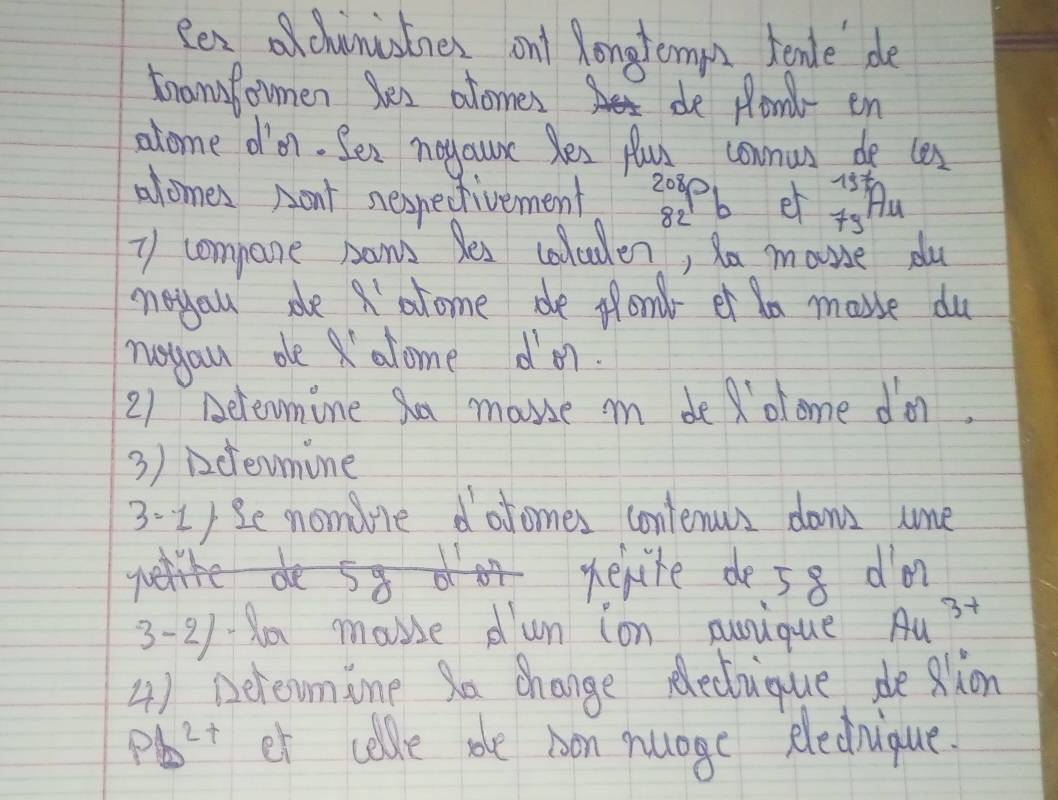 Rexchunistines ant Rongtemps tende de 
tramfomen les atomes 
de plont- en 
alome d'n. Sez neyaure Ses flus comnus de cos
15= 1/2 
alomes Aont nespedtivement 2080 L et 79 A_
82
y compane somws Bes coluden, Mo mouie du 
neyau de olome de flond et a makse du 
ruyau oe alome dor. 
21 Beleomine Sa mause i de olome do. 
3) icevmine 
3:1) e nomore dofomes contenus dont ume 
werite de58 do 
3-218 mause dun ion nusique Au^(3+)
4) Derevmine Sa change Recuique deRlion
Pb^(2+) et colde sole bon nuage eledrique.