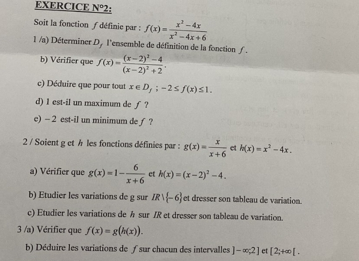 EXERCICE N°2 2: 
Soit la fonction f définie par : f(x)= (x^2-4x)/x^2-4x+6 
1 /a) Déterminer D, l’ensemble de définition de la fonction ƒ. 
b) Vérifier que f(x)=frac (x-2)^2-4(x-2)^2+2. 
c) Déduire que pour tout x∈ D_f;-2≤ f(x)≤ 1. 
d) 1 est-il un maximum de ƒ ? 
e) - 2 est-il un minimum de ƒ ? 
2 / Soient g et h les fonctions définies par : g(x)= x/x+6  et h(x)=x^2-4x. 
a) Vérifier que g(x)=1- 6/x+6  et h(x)=(x-2)^2-4. 
b) Etudier les variations de g sur IR/ -6 et dresser son tableau de variation. 
c) Etudier les variations de h sur IR et dresser son tableau de variation. 
3 /a) Vérifier que f(x)=g(h(x)). 
b) Déduire les variations de ƒ sur chacun des intervalles ]-∈fty ;2] et [2;+∈fty [.